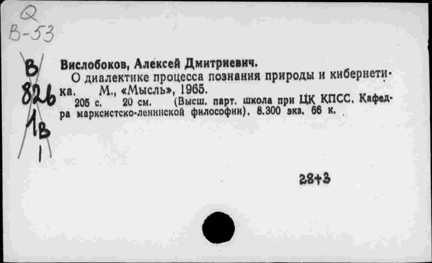 ﻿Вислобоков, Алексей Дмитриевич.
О диалектике процесса познания природы и кибернетика. М., «Мысль», 1965.
205 С. 20 см. (Высш. парт, школа при ЦК КПСС. Кафедра марксистско-ленинской философии), 8.300 эка. 66 к.
£8+3